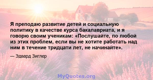 Я преподаю развитие детей и социальную политику в качестве курса бакалавриата, и я говорю своим ученикам: «Послушайте, по любой из этих проблем, если вы не хотите работать над ним в течение тридцати лет, не начинайте».