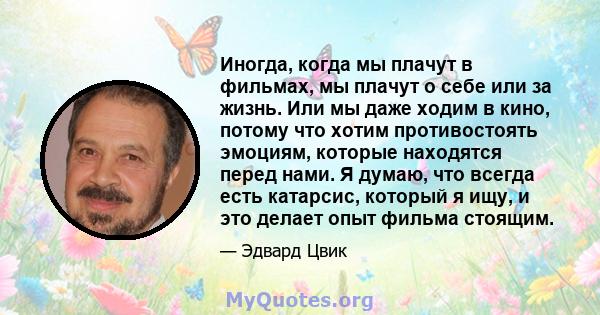 Иногда, когда мы плачут в фильмах, мы плачут о себе или за жизнь. Или мы даже ходим в кино, потому что хотим противостоять эмоциям, которые находятся перед нами. Я думаю, что всегда есть катарсис, который я ищу, и это