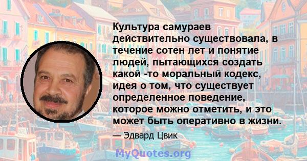 Культура самураев действительно существовала, в течение сотен лет и понятие людей, пытающихся создать какой -то моральный кодекс, идея о том, что существует определенное поведение, которое можно отметить, и это может