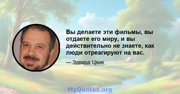 Вы делаете эти фильмы, вы отдаете его миру, и вы действительно не знаете, как люди отреагируют на вас.