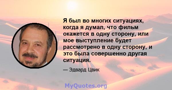 Я был во многих ситуациях, когда я думал, что фильм окажется в одну сторону, или мое выступление будет рассмотрено в одну сторону, и это была совершенно другая ситуация.