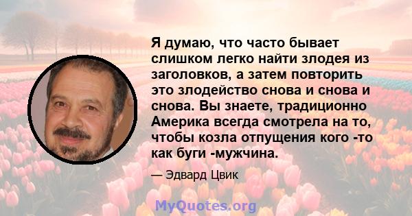 Я думаю, что часто бывает слишком легко найти злодея из заголовков, а затем повторить это злодейство снова и снова и снова. Вы знаете, традиционно Америка всегда смотрела на то, чтобы козла отпущения кого -то как буги