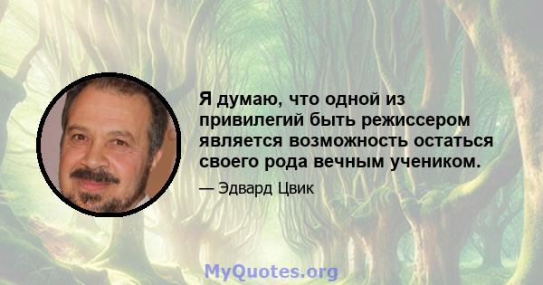 Я думаю, что одной из привилегий быть режиссером является возможность остаться своего рода вечным учеником.