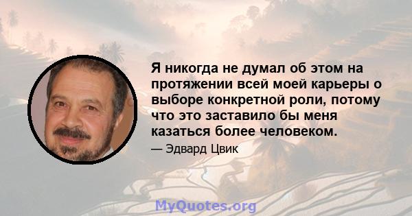 Я никогда не думал об этом на протяжении всей моей карьеры о выборе конкретной роли, потому что это заставило бы меня казаться более человеком.