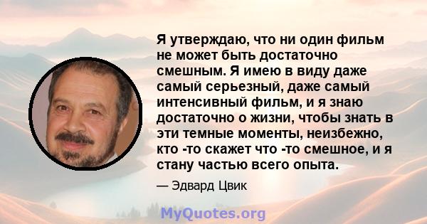 Я утверждаю, что ни один фильм не может быть достаточно смешным. Я имею в виду даже самый серьезный, даже самый интенсивный фильм, и я знаю достаточно о жизни, чтобы знать в эти темные моменты, неизбежно, кто -то скажет 