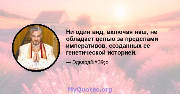 Ни один вид, включая наш, не обладает целью за пределами императивов, созданных ее генетической историей.