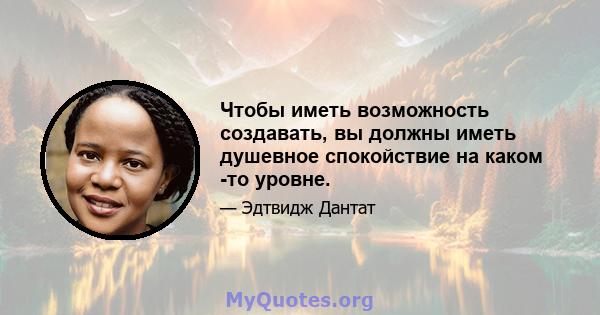 Чтобы иметь возможность создавать, вы должны иметь душевное спокойствие на каком -то уровне.