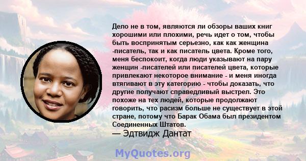 Дело не в том, являются ли обзоры ваших книг хорошими или плохими, речь идет о том, чтобы быть воспринятым серьезно, как как женщина -писатель, так и как писатель цвета. Кроме того, меня беспокоит, когда люди указывают