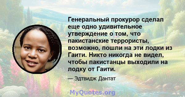 Генеральный прокурор сделал еще одно удивительное утверждение о том, что пакистанские террористы, возможно, пошли на эти лодки из Гаити. Никто никогда не видел, чтобы пакистанцы выходили на лодку от Гаити.