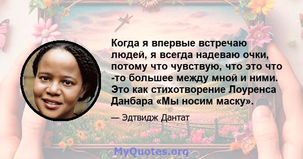 Когда я впервые встречаю людей, я всегда надеваю очки, потому что чувствую, что это что -то большее между мной и ними. Это как стихотворение Лоуренса Данбара «Мы носим маску».