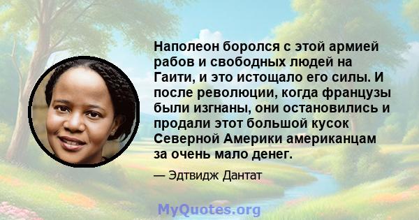 Наполеон боролся с этой армией рабов и свободных людей на Гаити, и это истощало его силы. И после революции, когда французы были изгнаны, они остановились и продали этот большой кусок Северной Америки американцам за