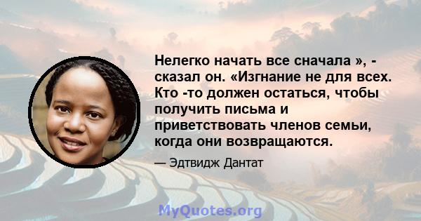 Нелегко начать все сначала », - сказал он. «Изгнание не для всех. Кто -то должен остаться, чтобы получить письма и приветствовать членов семьи, когда они возвращаются.