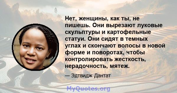 Нет, женщины, как ты, не пишешь. Они вырезают луковые скульптуры и картофельные статуи. Они сидят в темных углах и скончают волосы в новой форме и поворотах, чтобы контролировать жесткость, нерадочность, мятеж.