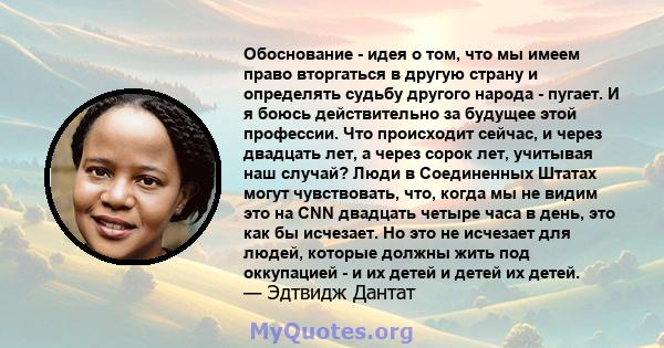 Обоснование - идея о том, что мы имеем право вторгаться в другую страну и определять судьбу другого народа - пугает. И я боюсь действительно за будущее этой профессии. Что происходит сейчас, и через двадцать лет, а