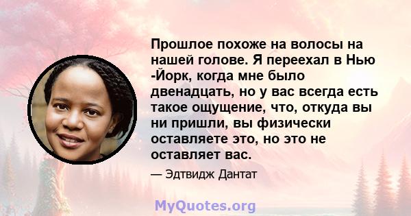 Прошлое похоже на волосы на нашей голове. Я переехал в Нью -Йорк, когда мне было двенадцать, но у вас всегда есть такое ощущение, что, откуда вы ни пришли, вы физически оставляете это, но это не оставляет вас.