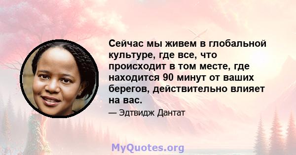 Сейчас мы живем в глобальной культуре, где все, что происходит в том месте, где находится 90 минут от ваших берегов, действительно влияет на вас.