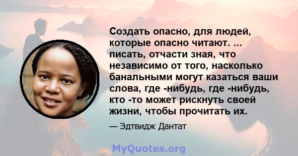 Создать опасно, для людей, которые опасно читают. ... писать, отчасти зная, что независимо от того, насколько банальными могут казаться ваши слова, где -нибудь, где -нибудь, кто -то может рискнуть своей жизни, чтобы