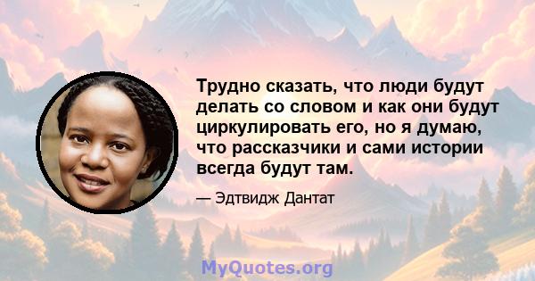 Трудно сказать, что люди будут делать со словом и как они будут циркулировать его, но я думаю, что рассказчики и сами истории всегда будут там.