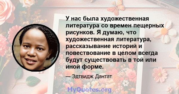 У нас была художественная литература со времен пещерных рисунков. Я думаю, что художественная литература, рассказывание историй и повествование в целом всегда будут существовать в той или иной форме.