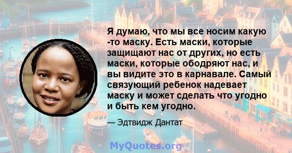 Я думаю, что мы все носим какую -то маску. Есть маски, которые защищают нас от других, но есть маски, которые ободряют нас, и вы видите это в карнавале. Самый связующий ребенок надевает маску и может сделать что угодно