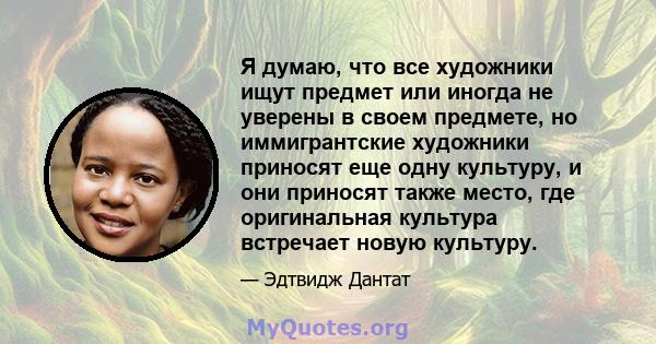 Я думаю, что все художники ищут предмет или иногда не уверены в своем предмете, но иммигрантские художники приносят еще одну культуру, и они приносят также место, где оригинальная культура встречает новую культуру.