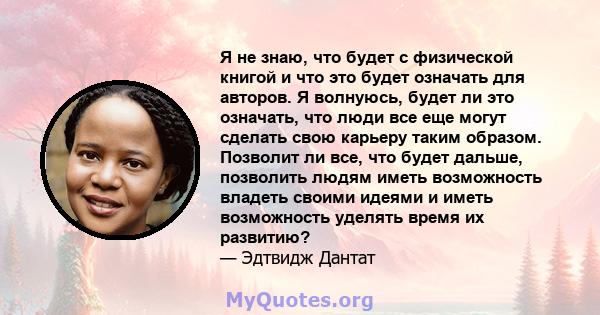 Я не знаю, что будет с физической книгой и что это будет означать для авторов. Я волнуюсь, будет ли это означать, что люди все еще могут сделать свою карьеру таким образом. Позволит ли все, что будет дальше, позволить