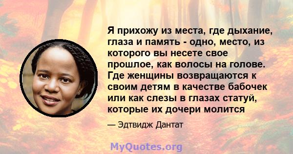 Я прихожу из места, где дыхание, глаза и память - одно, место, из которого вы несете свое прошлое, как волосы на голове. Где женщины возвращаются к своим детям в качестве бабочек или как слезы в глазах статуй, которые