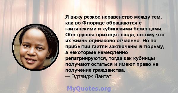 Я вижу резкое неравенство между тем, как во Флориде обращаются с гаитянскими и кубинскими беженцами. Обе группы приходят сюда, потому что их жизнь одинаково отчаянно. Но по прибытии гаитян заключены в тюрьму, а