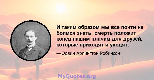 И таким образом мы все почти не боимся знать: смерть положит конец нашим плачам для друзей, которые приходят и уходят.