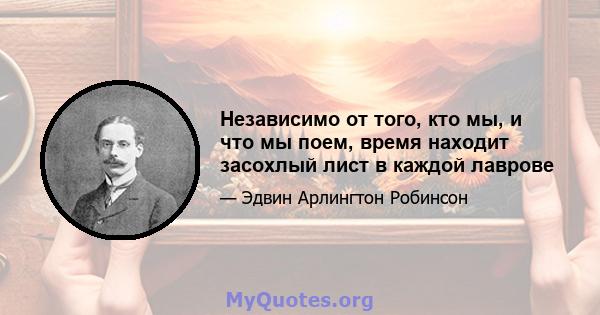 Независимо от того, кто мы, и что мы поем, время находит засохлый лист в каждой лаврове