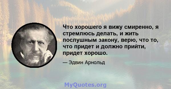 Что хорошего я вижу смиренно, я стремлюсь делать, и жить послушным закону, верю, что то, что придет и должно прийти, придет хорошо.