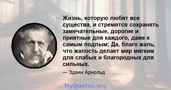 Жизнь, которую любят все существа, и стремятся сохранять замечательные, дорогие и приятные для каждого, даже к самым подлым; Да, благо жаль, что жалость делает мир мягким для слабых и благородных для сильных.