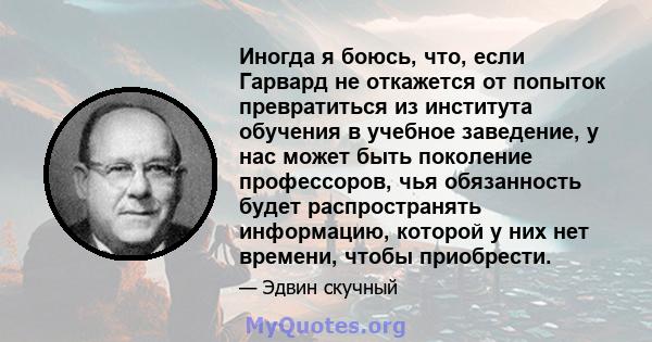 Иногда я боюсь, что, если Гарвард не откажется от попыток превратиться из института обучения в учебное заведение, у нас может быть поколение профессоров, чья обязанность будет распространять информацию, которой у них