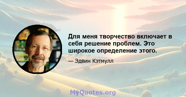 Для меня творчество включает в себя решение проблем. Это широкое определение этого.