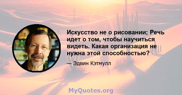 Искусство не о рисовании; Речь идет о том, чтобы научиться видеть. Какая организация не нужна этой способностью?