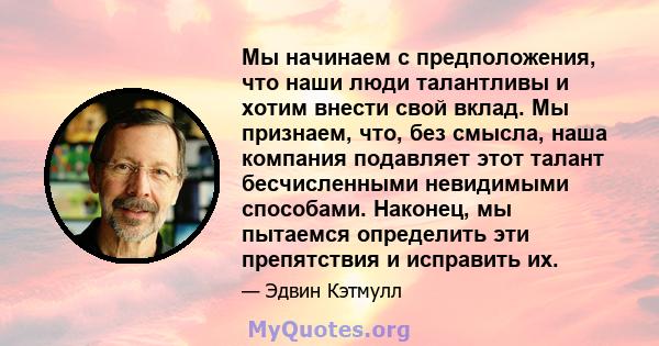 Мы начинаем с предположения, что наши люди талантливы и хотим внести свой вклад. Мы признаем, что, без смысла, наша компания подавляет этот талант бесчисленными невидимыми способами. Наконец, мы пытаемся определить эти