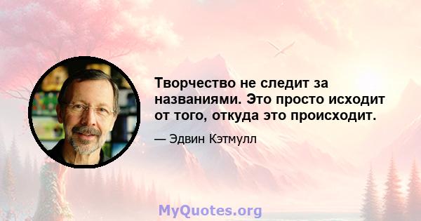 Творчество не следит за названиями. Это просто исходит от того, откуда это происходит.