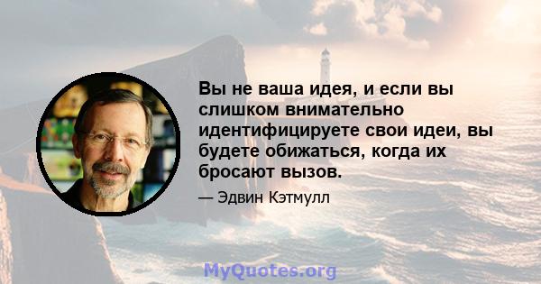 Вы не ваша идея, и если вы слишком внимательно идентифицируете свои идеи, вы будете обижаться, когда их бросают вызов.