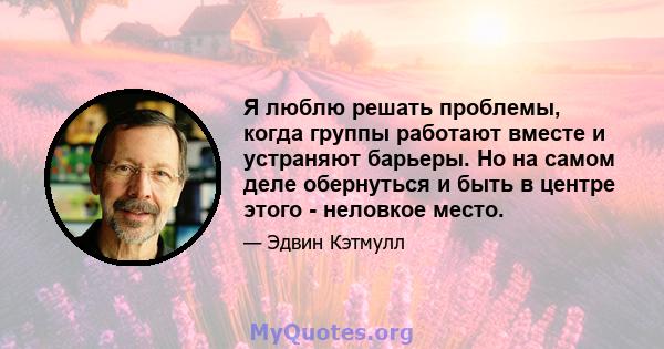 Я люблю решать проблемы, когда группы работают вместе и устраняют барьеры. Но на самом деле обернуться и быть в центре этого - неловкое место.