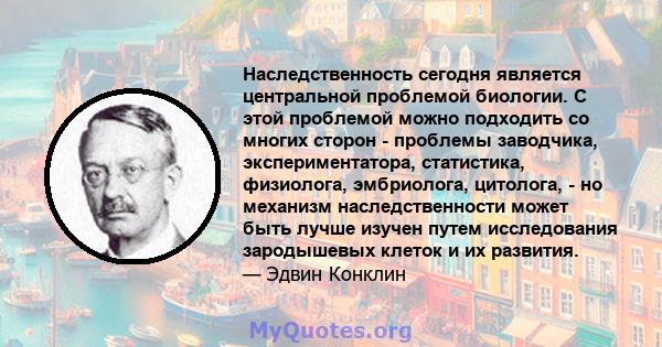 Наследственность сегодня является центральной проблемой биологии. С этой проблемой можно подходить со многих сторон - проблемы заводчика, экспериментатора, статистика, физиолога, эмбриолога, цитолога, - но механизм