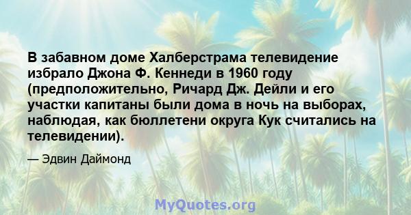 В забавном доме Халберстрама телевидение избрало Джона Ф. Кеннеди в 1960 году (предположительно, Ричард Дж. Дейли и его участки капитаны были дома в ночь на выборах, наблюдая, как бюллетени округа Кук считались на