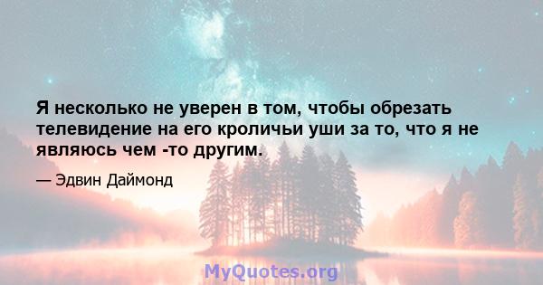 Я несколько не уверен в том, чтобы обрезать телевидение на его кроличьи уши за то, что я не являюсь чем -то другим.