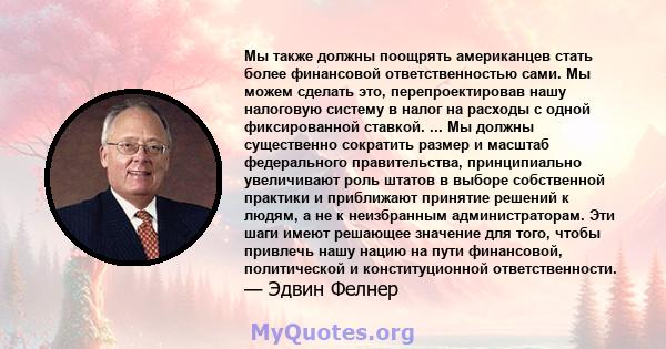 Мы также должны поощрять американцев стать более финансовой ответственностью сами. Мы можем сделать это, перепроектировав нашу налоговую систему в налог на расходы с одной фиксированной ставкой. ... Мы должны