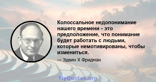 Колоссальное недопонимание нашего времени - это предположение, что понимание будет работать с людьми, которые немотивированы, чтобы измениться.