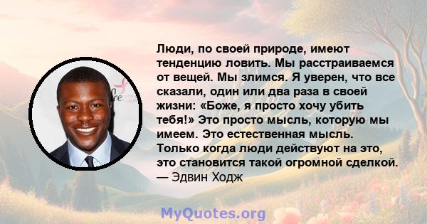 Люди, по своей природе, имеют тенденцию ловить. Мы расстраиваемся от вещей. Мы злимся. Я уверен, что все сказали, один или два раза в своей жизни: «Боже, я просто хочу убить тебя!» Это просто мысль, которую мы имеем.