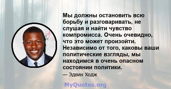 Мы должны остановить всю борьбу и разговаривать, не слушая и найти чувство компромисса. Очень очевидно, что это может произойти. Независимо от того, каковы ваши политические взгляды, мы находимся в очень опасном