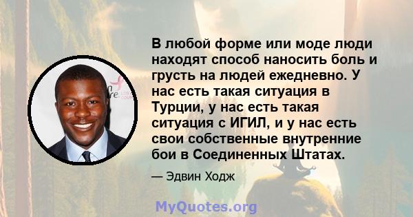 В любой форме или моде люди находят способ наносить боль и грусть на людей ежедневно. У нас есть такая ситуация в Турции, у нас есть такая ситуация с ИГИЛ, и у нас есть свои собственные внутренние бои в Соединенных