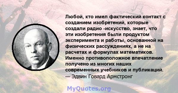 Любой, кто имел фактический контакт с созданием изобретений, которые создали радио -искусство, знает, что эти изобретения были продуктом эксперимента и работы, основанной на физических рассуждениях, а не на расчетах и