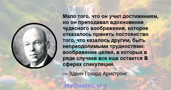 Мало того, что он учил достижениям, но он преподавал вдохновение чудесного воображения, которое отказалось принять постоянство того, что казалось другим, быть непреодолимыми трудностями: воображение целей, в которых в