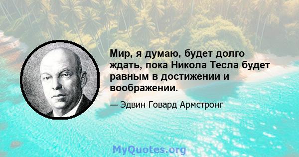 Мир, я думаю, будет долго ждать, пока Никола Тесла будет равным в достижении и воображении.